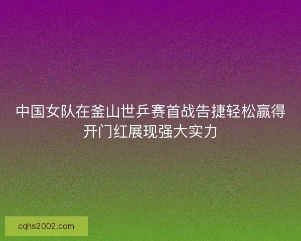 中国女队在釜山世乒赛首战告捷轻松赢得开门红展现强大实力