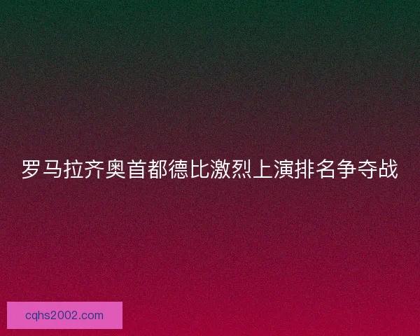 罗马拉齐奥首都德比激烈上演排名争夺战