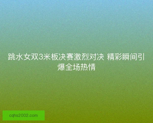 跳水女双3米板决赛激烈对决 精彩瞬间引爆全场热情