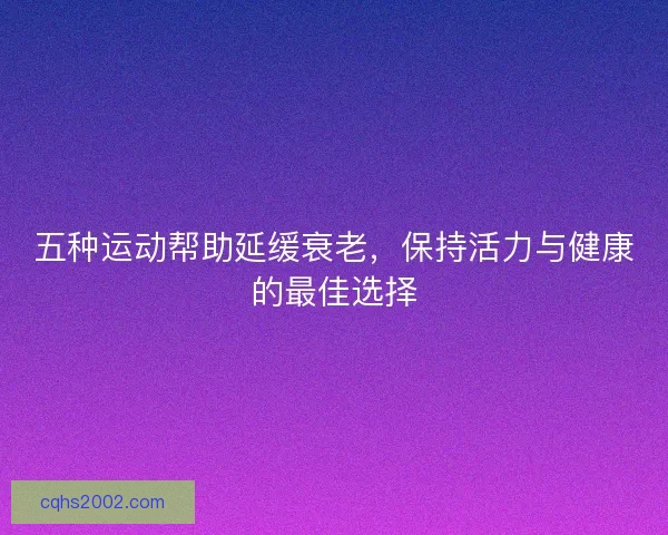 五种运动帮助延缓衰老，保持活力与健康的最佳选择