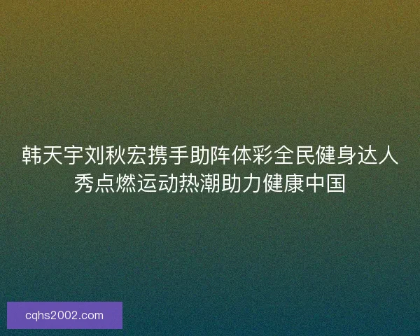 韩天宇刘秋宏携手助阵体彩全民健身达人秀点燃运动热潮助力健康中国