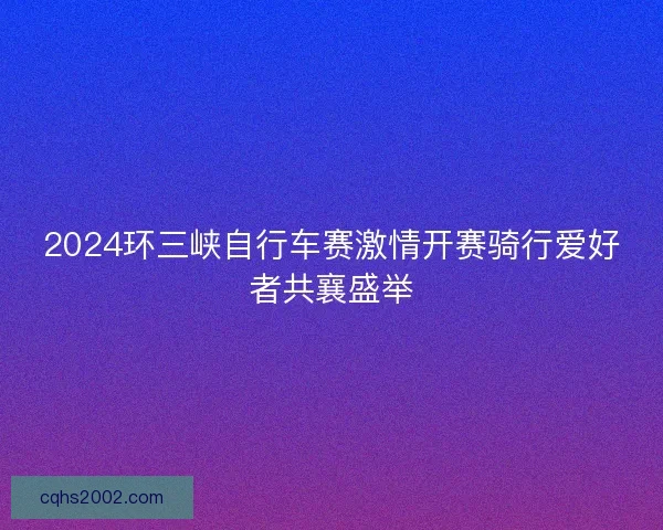2024环三峡自行车赛激情开赛骑行爱好者共襄盛举