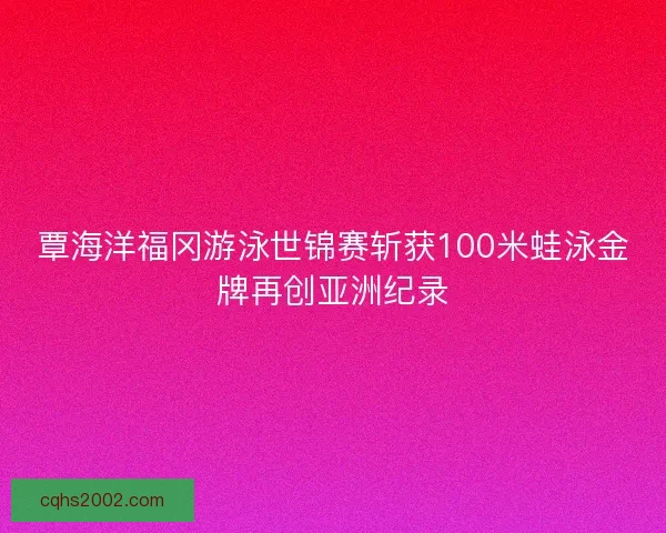 覃海洋福冈游泳世锦赛斩获100米蛙泳金牌再创亚洲纪录