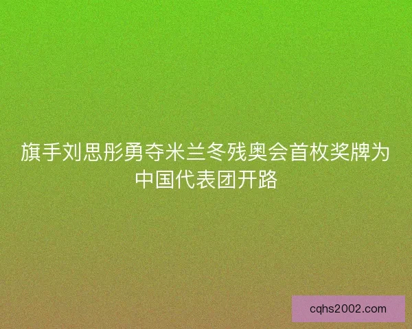 旗手刘思彤勇夺米兰冬残奥会首枚奖牌为中国代表团开路