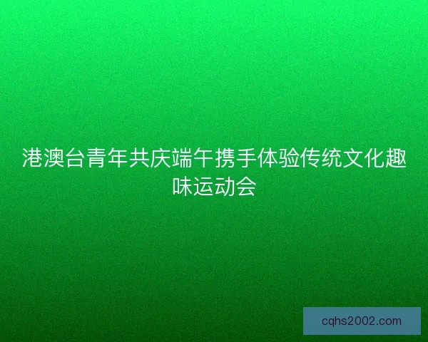 港澳台青年共庆端午携手体验传统文化趣味运动会