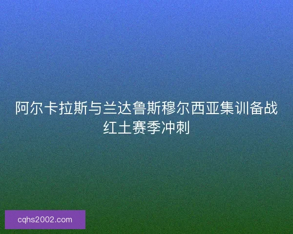 阿尔卡拉斯与兰达鲁斯穆尔西亚集训备战红土赛季冲刺